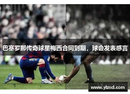 巴塞罗那传奇球星梅西合同到期，球会发表感言