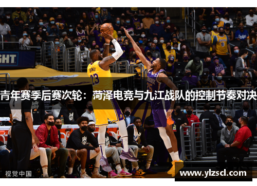 青年赛季后赛次轮：菏泽电竞与九江战队的控制节奏对决