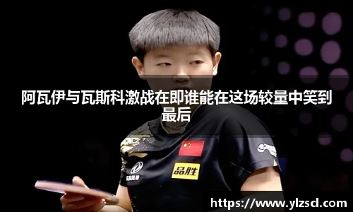 阿瓦伊与瓦斯科激战在即谁能在这场较量中笑到最后