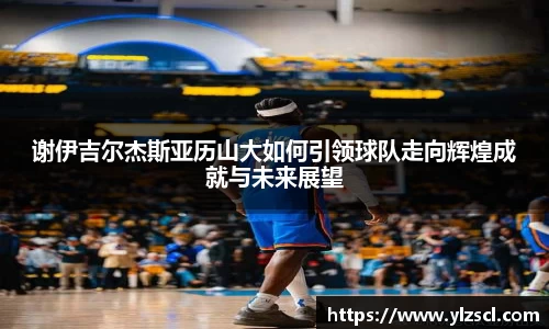 谢伊吉尔杰斯亚历山大如何引领球队走向辉煌成就与未来展望